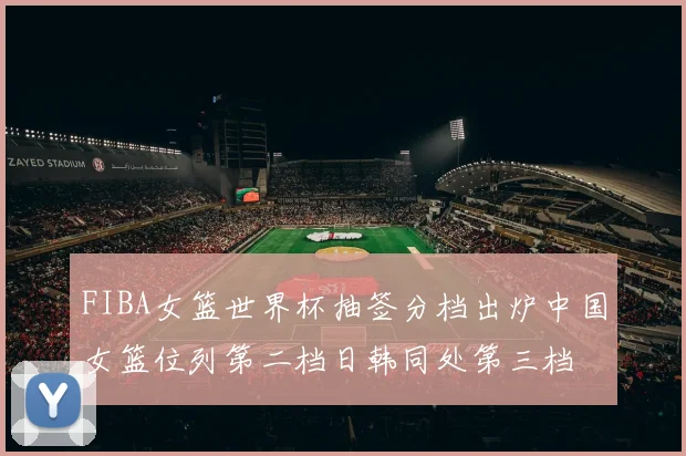 FIBA女篮世界杯抽签分档出炉中国女篮位列第二档日韩同处第三档